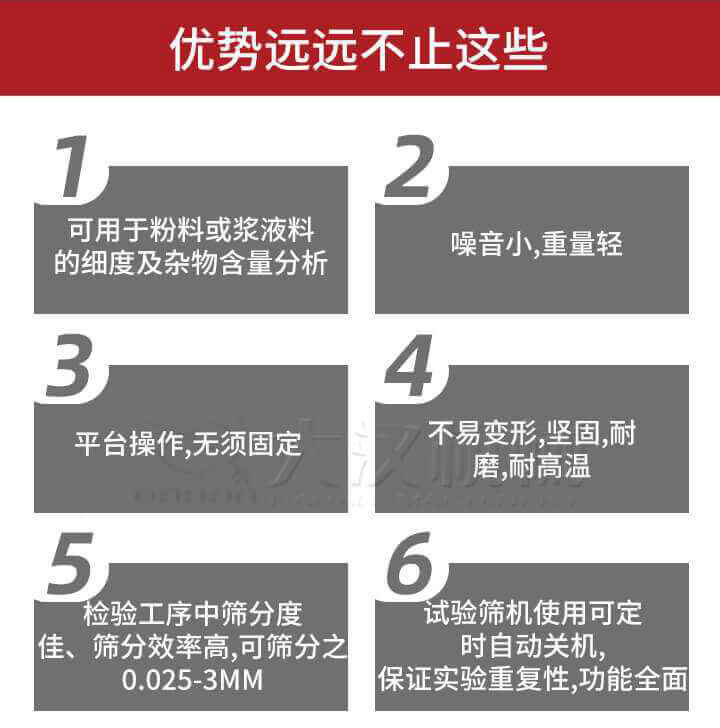試驗篩優(yōu)勢：1，可用于粉料或漿液料的細度及雜物含量分析。2，噪音小，重量輕。3，平臺操作，無須固定。4，不易變形，堅固，耐磨，耐高溫。5，檢驗工序中篩分度佳，篩分效率高，可篩分之0.025-3MM6，試驗篩機使用可定時自動關機保證實驗重復性，功能全面。